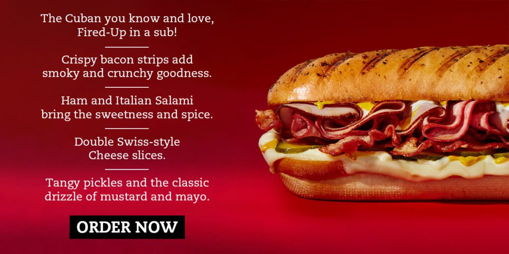 The Cuban you know and love, Fired-Up in a sub! — Crispy bacon strips add smoky and crunchy goodness. — Ham and Italian Salami bring the sweetness and spice. — Double Swiss-style Cheese slices. — Tangy pickles and the classic drizzle of mustard and mayo.