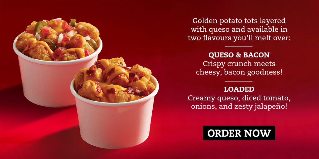 Golden potato tots layered with queso and available in two flavours you’ll melt over: — QUESO & BACON Crispy crunch meets cheesy, bacon goodness! — LOADED Creamy queso, diced tomato, onions, and zesty jalapeño!